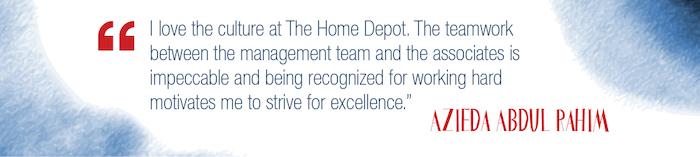 Quote: "I love the culture of The Home Depot. The teamwork between the management team and the associates is impeccable and being recognized for working hard motivates me to strive for excellence."