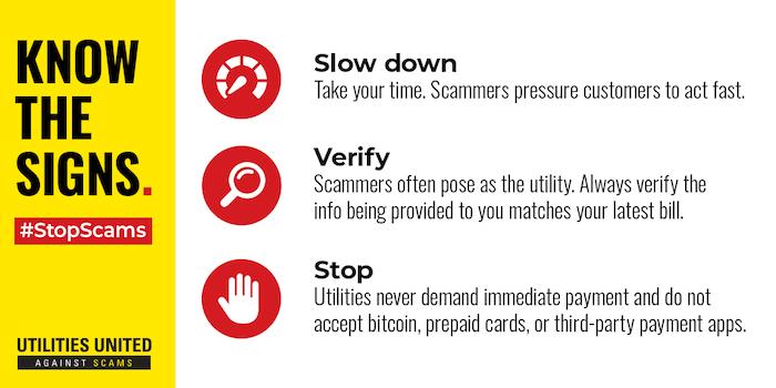 Know the signs: Slow down Take your time. Scammers pressure customers to act fast. Verify Scammers often pose as the utility. Always verify the info being provided to you matches your latest bil Stop Utilities never demand immediate payment and do not accept bitcoin, prepaid cards, or third-party payment apps.