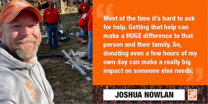 Most of the time it's hard to ask for help. Getting that help can make a HUGE difference to that person and their family. So, donating even a few hours of my own day can make a really big impact on someone else needs. JOSHUA NOWLAN