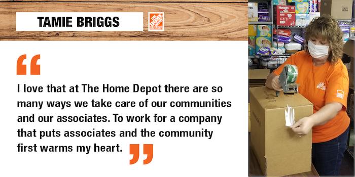 "I love that at The Home Depot there are so many ways we take care of our communities and our associates. To work for a company that puts associates and the community first warms my heart." Tamie Briggs
