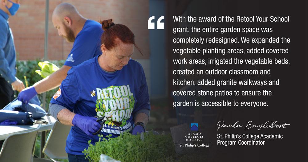 With the award of the Retool Your School grant, the entire garden space was completely redesigned. We expanded the vegetable planting areas, added covered work areas, irrigated the vegetable beds, created an outdoor classroom and kitchen, added granite walkways and covered stone patios to ensure the garden is accessible to everyone. ALAMO COLLEGES DISTRICT St. Philip's College Paula Englebert St. Philip's College Academic Program Coordinator