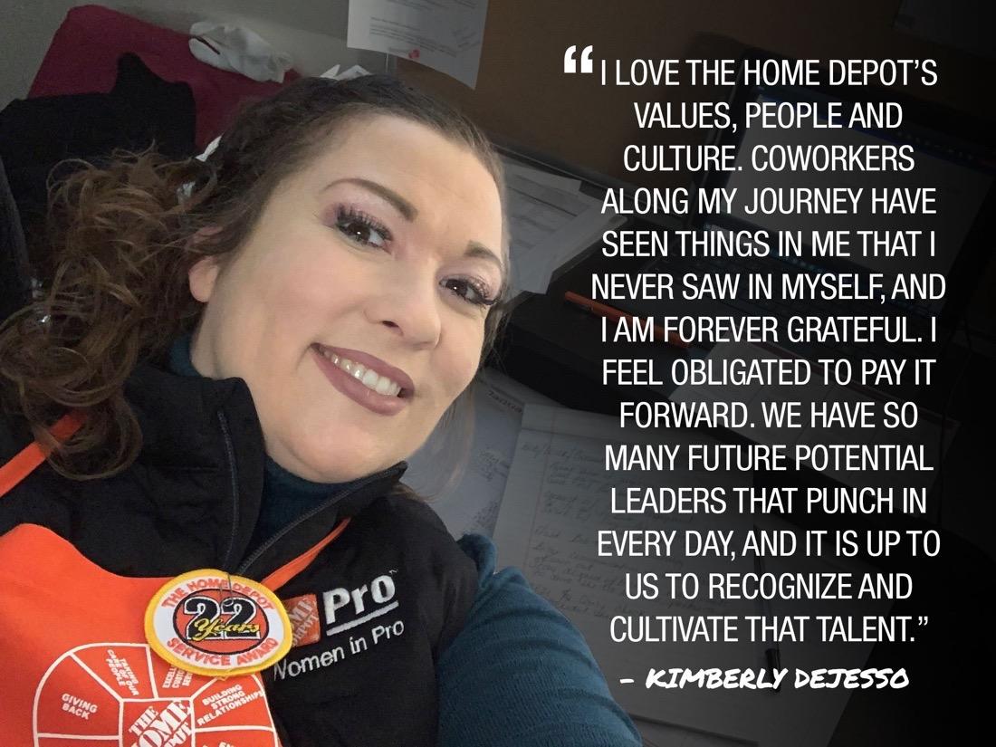 Photo of Kimberly DeJesso; Cf I LOVE THE HOME DEPOT'S VALUES, PEOPLE AND CULTURE. COWORKERS ALONG MY JOURNEY HAVE SEEN THINGS IN ME THAT I NEVER SAW IN MYSELF. AND I AM FOREVER GRATEFUL. I FEEL OBLIGATED TO PAY IT FORWARD. WE HAVE SO MANY FUTURE POTENTIAL LEADERS THAT PUNCH IN EVERY DAY. AND IT IS UP TO US TO RECOGNIZE AND CULTIVATE THAT TALENT." KIMBERLY DEJESSO