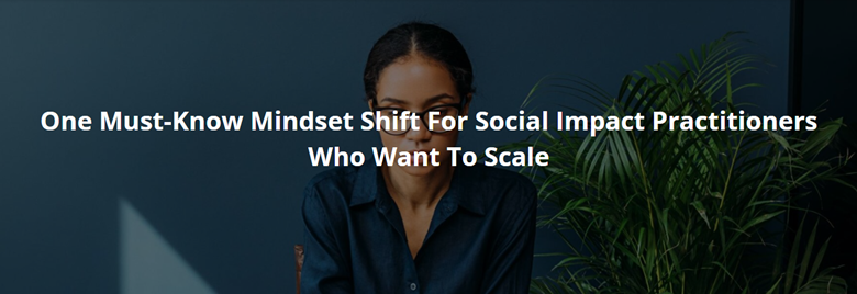 One Must-Know Mindset Shift For Social Impact Practitioners Who Want To Scale