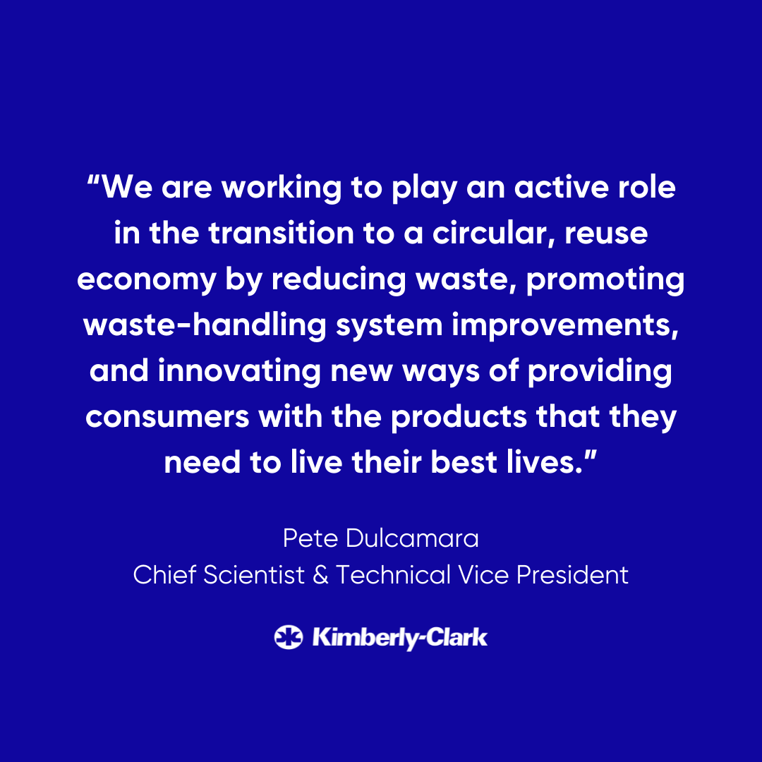 "We are working to play an active role in the transition to a circular, reuse economy by reducing waste, promoting waste-handling system improvements, and innovating new ways of providing consumers with the products that they need to live their best lives." -Pete Dulcamara, Chief Scientist & Technical Vice President, Kimberly-Clark