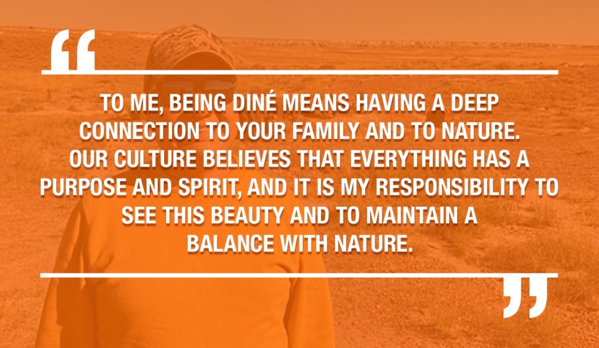 TO ME, BEING DINÉ MEANS HAVING A DEEP CONNECTION TO YOUR FAMILY AND TO NATURE. OUR CULTURE BELIEVES THAT EVERYTHING HAS A PURPOSE AND SPIRIT. AND IT IS MY RESPONSIBILITY TO SEE THIS BEAUTY AND TO MAINTAIN A BALANCE WITH NATURE.